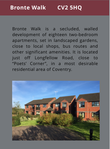 Bronte Walk is a secluded, walled development of eighteen two-bedroom apartments, set in landscaped gardens, close to local shops, bus routes and other significant amenities. It is located just off Longfellow Road, close to “Poets’ Corner”, in a most desirable residential area of Coventry. Bronte Walk       CV2 5HQ