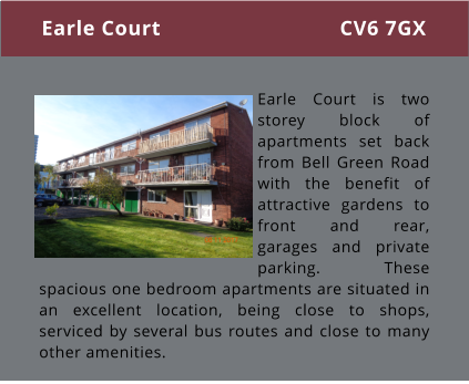 Earle Court is two storey block of apartments set back from Bell Green Road with the benefit of attractive gardens to front and rear, garages and private parking. These spacious one bedroom apartments are situated in an excellent location, being close to shops, serviced by several bus routes and close to many other amenities.  Earle Court CV6 7GX