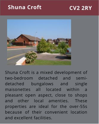 Shuna Croft is a mixed development of two-bedroom detached and semi-detached bungalows and single maisonettes all located within a pleasant open aspect, close to shops and other local amenties.  These properties are ideal for the over-55s because of their convenient location and excellent facilities. Shuna Croft CV2 2RY