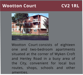Wootton Court consists of eighteen one and two-bedroom apartments situated at the corner of Wyken Croft and Henley Road in a busy area of the City, convenient for local bus routes, shops, schools and other amenties.   Wootton Court CV2 1RL