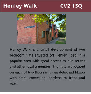 Henley Walk               CV2 1SQ Henley Walk is a small development of two bedroom flats situated off Henley Road in a popular area with good access to bus routes  and other local amenities. The flats are located on each of two floors in three detached blocks with small communal gardens to front and rear.