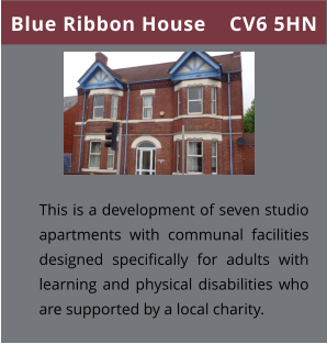 Blue Ribbon House    CV6 5HN This is a development of seven studio apartments with communal facilities designed specifically for adults with learning and physical disabilities who are supported by a local charity.