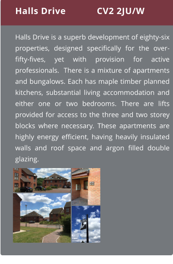 Halls Drive is a superb development of eighty-six properties, designed specifically for the over-fifty-fives, yet with provision for active professionals.  There is a mixture of apartments and bungalows. Each has maple timber planned kitchens, substantial living accommodation and either one or two bedrooms. There are lifts provided for access to the three and two storey blocks where necessary. These apartments are highly energy efficient, having heavily insulated walls and roof space and argon filled double glazing.  Halls Drive CV2 2JU/W