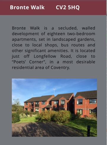 Bronte Walk is a secluded, walled development of eighteen two-bedroom apartments, set in landscaped gardens, close to local shops, bus routes and other significant amenities. It is located just off Longfellow Road, close to “Poets’ Corner”, in a most desirable residential area of Coventry. Bronte Walk       CV2 5HQ