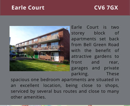 Earle Court is two storey block of apartments set back from Bell Green Road with the benefit of attractive gardens to front and rear, garages and private parking. These spacious one bedroom apartments are situated in an excellent location, being close to shops, serviced by several bus routes and close to many other amenities.  Earle Court CV6 7GX