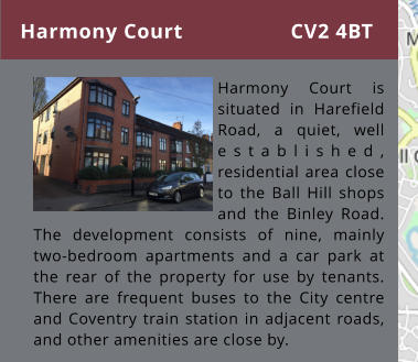 Harmony Court      Harmony Court is situated in Harefield Road, a quiet, well established, residential area close to the Ball Hill shops and the Binley Road. The development consists of nine, mainly two-bedroom apartments and a car park at the rear of the property for use by tenants. There are frequent buses to the City centre and Coventry train station in adjacent roads, and other amenities are close by. CV2 4BT