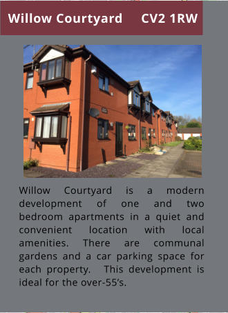 Willow Courtyard is a modern development of one and two bedroom apartments in a quiet and convenient location with local amenities. There are communal gardens and a car parking space for each property.   This development is ideal for the over-55’s. Willow Courtyard CV2 1RW