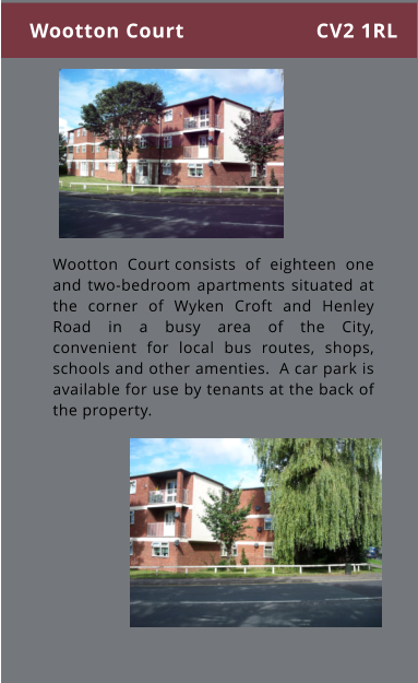 Wootton Court consists of eighteen one and two-bedroom apartments situated at the corner of Wyken Croft and Henley Road in a busy area of the City, convenient for local bus routes, shops, schools and other amenties.  A car park is available for use by tenants at the back of the property. Wootton Court CV2 1RL