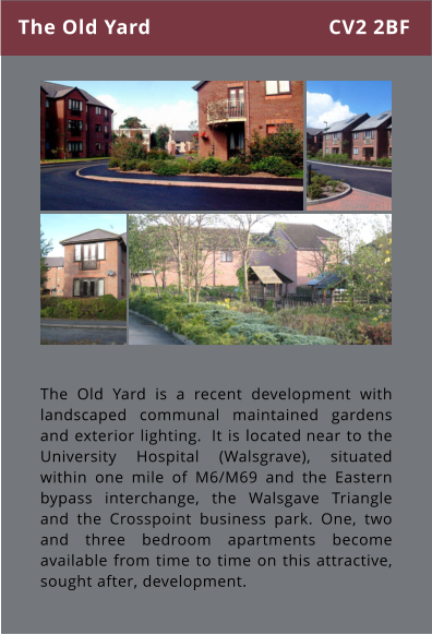 The Old Yard is a recent development with landscaped communal maintained gardens and exterior lighting.  It is located near to the University Hospital (Walsgrave), situated within one mile of M6/M69 and the Eastern bypass interchange, the Walsgave Triangle and the Crosspoint business park. One, two and three bedroom apartments become available from time to time on this attractive, sought after, development.  The Old Yard CV2 2BF