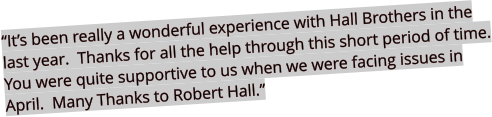 “It’s been really a wonderful experience with Hall Brothers in the last year.  Thanks for all the help through this short period of time. You were quite supportive to us when we were facing issues in April.  Many Thanks to Robert Hall.”